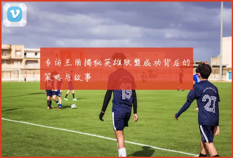 专访王丽揭秘英雄联盟成功背后的策略与故事