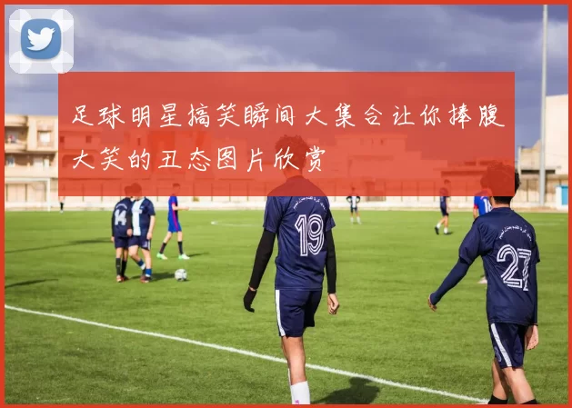 足球明星搞笑瞬间大集合让你捧腹大笑的丑态图片欣赏