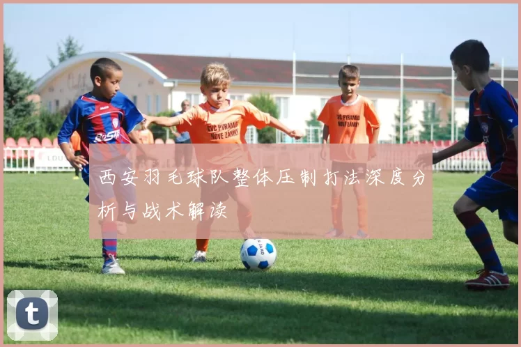 西安羽毛球队整体压制打法深度分析与战术解读