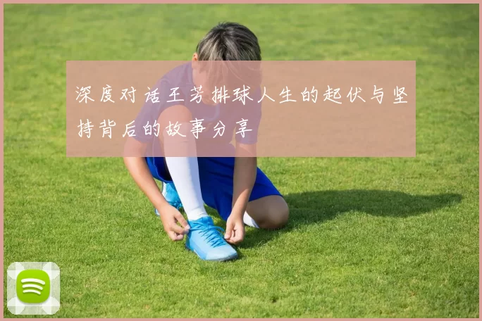 深度对话王芳排球人生的起伏与坚持背后的故事分享