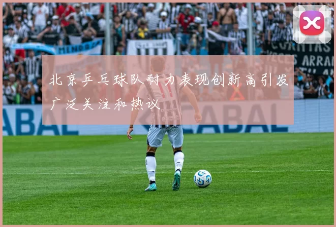 北京乒乓球队耐力表现创新高引发广泛关注和热议