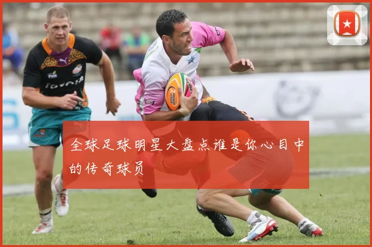 全球足球明星大盘点谁是你心目中的传奇球员