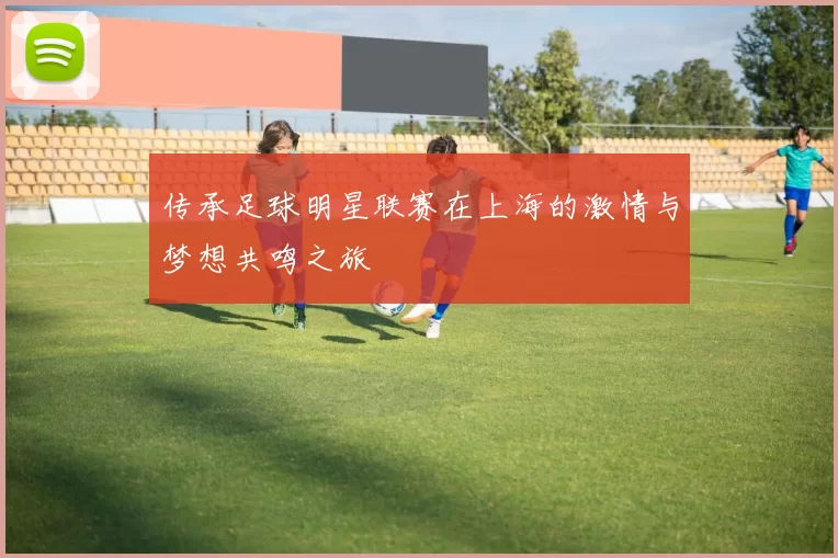 传承足球明星联赛在上海的激情与梦想共鸣之旅