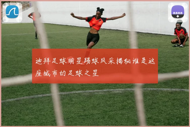 迪拜足球明星踢球风采揭秘谁是这座城市的足球之星