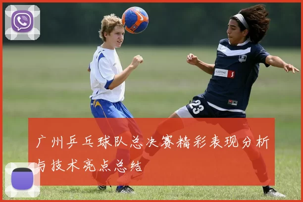 广州乒乓球队总决赛精彩表现分析与技术亮点总结