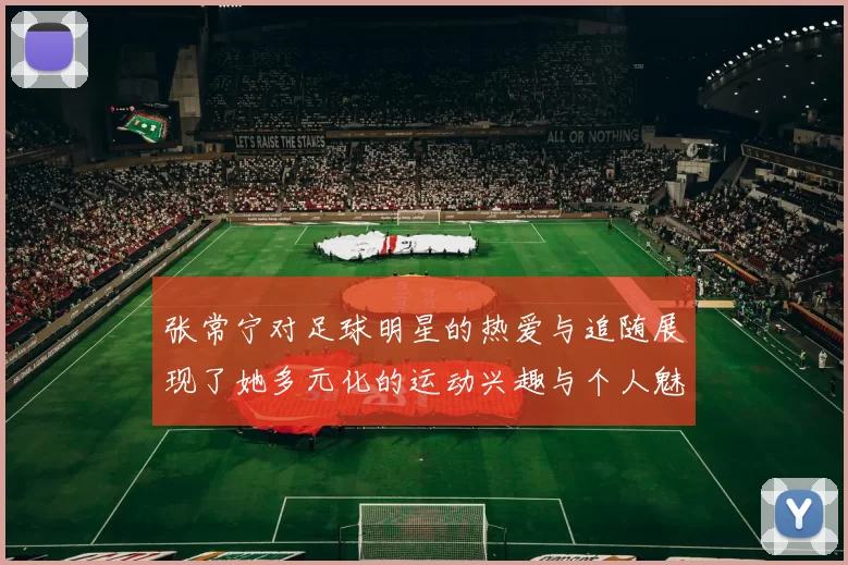 张常宁对足球明星的热爱与追随展现了她多元化的运动兴趣与个人魅力