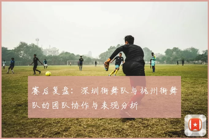 赛后复盘：深圳街舞队与杭州街舞队的团队协作与表现分析