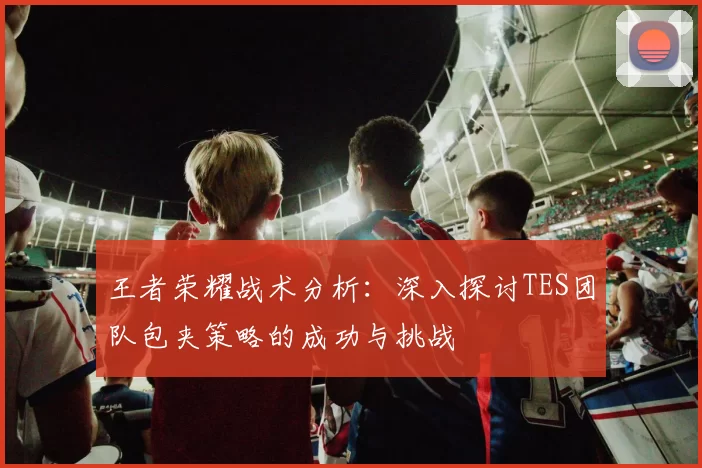 王者荣耀战术分析：深入探讨TES团队包夹策略的成功与挑战