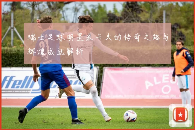 瑞士足球明星米卡夫的传奇之路与辉煌成就解析