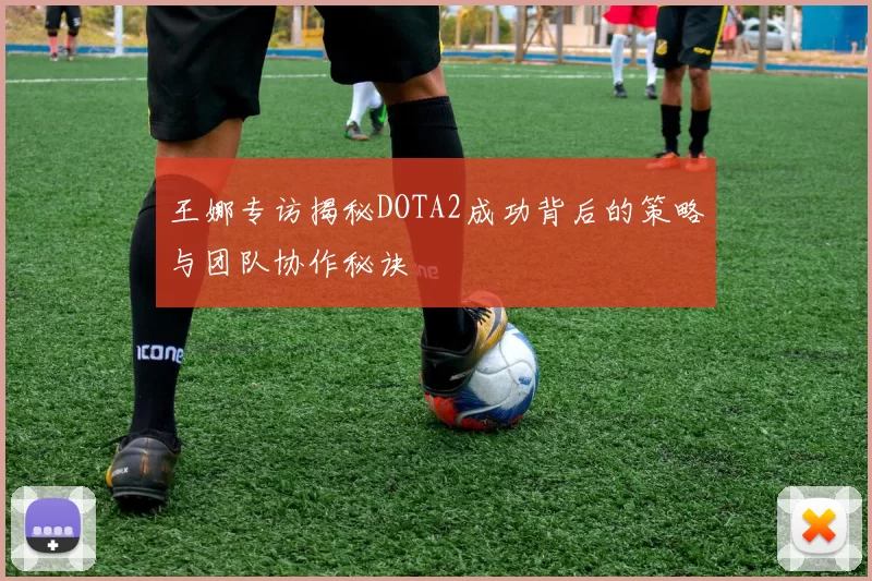 王娜专访揭秘DOTA2成功背后的策略与团队协作秘诀