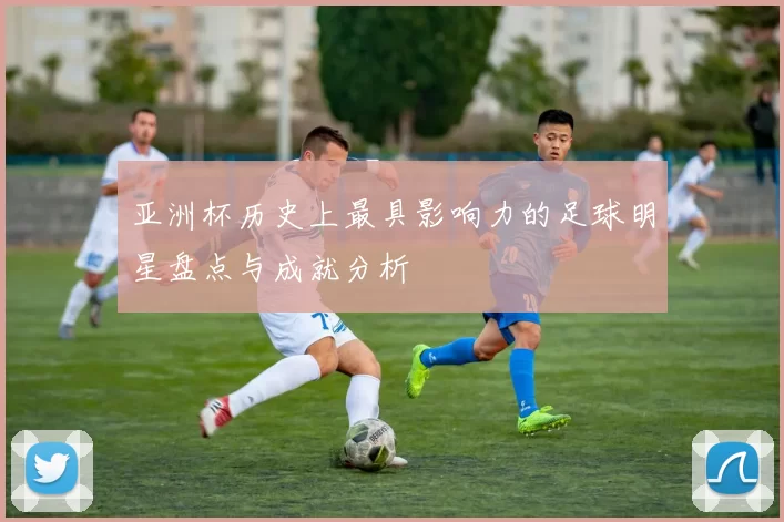 亚洲杯历史上最具影响力的足球明星盘点与成就分析