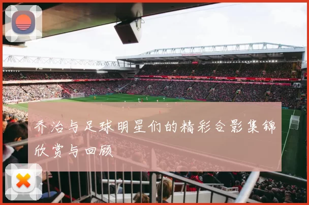乔治与足球明星们的精彩合影集锦欣赏与回顾