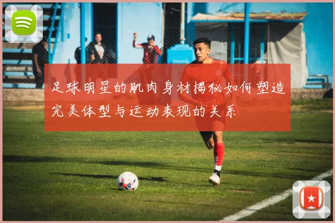 足球明星的肌肉身材揭秘如何塑造完美体型与运动表现的关系