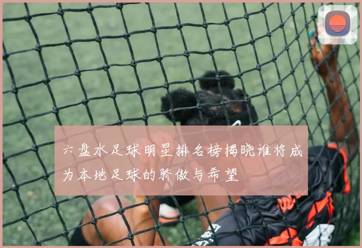 六盘水足球明星排名榜揭晓谁将成为本地足球的骄傲与希望