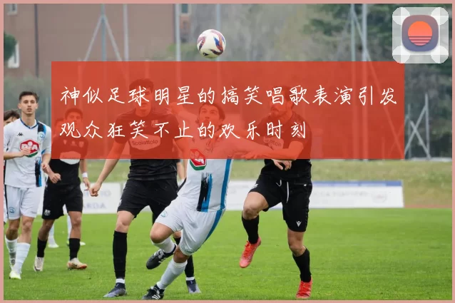 神似足球明星的搞笑唱歌表演引发观众狂笑不止的欢乐时刻