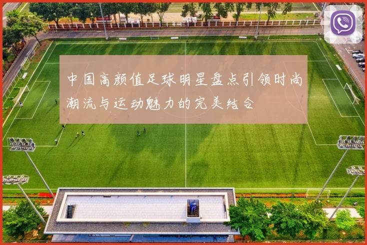 中国高颜值足球明星盘点引领时尚潮流与运动魅力的完美结合