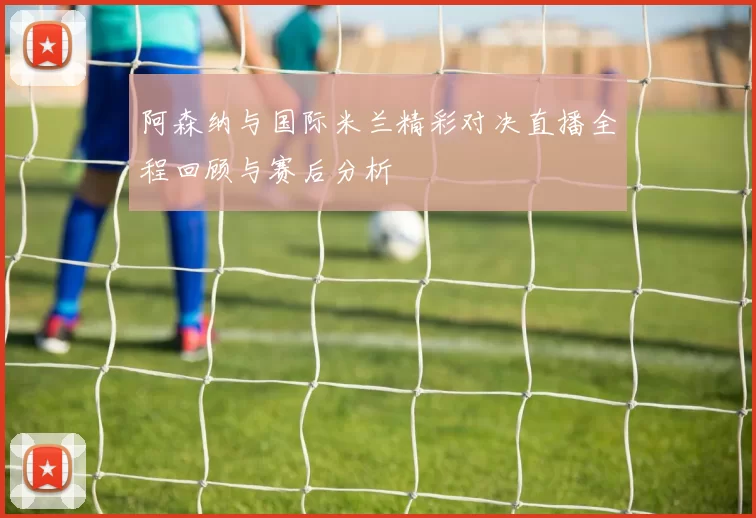 阿森纳与国际米兰精彩对决直播全程回顾与赛后分析