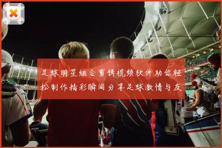 足球明星组合剪辑视频软件助你轻松制作精彩瞬间分享足球激情与友谊