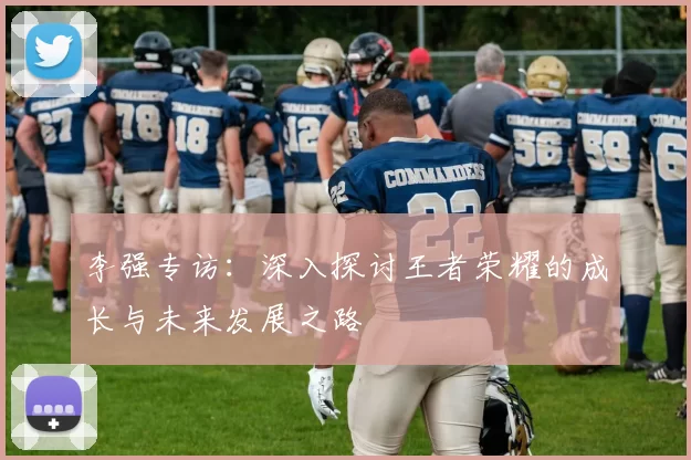 李强专访：深入探讨王者荣耀的成长与未来发展之路