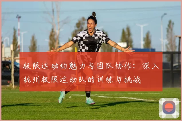 极限运动的魅力与团队协作：深入杭州极限运动队的训练与挑战