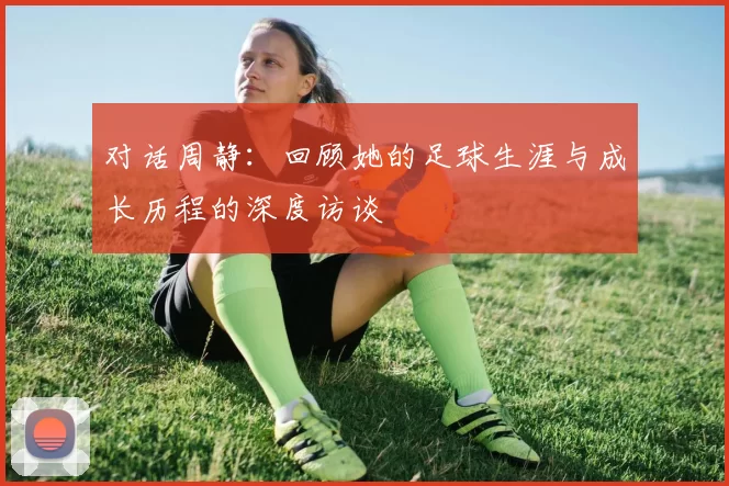 对话周静：回顾她的足球生涯与成长历程的深度访谈