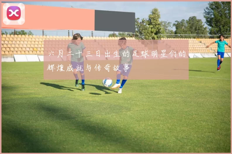 六月二十三日出生的足球明星们的辉煌成就与传奇故事