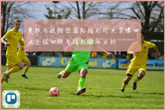 曼联与迈阿密国际精彩对决录像回放全程回顾与精彩瞬间分析