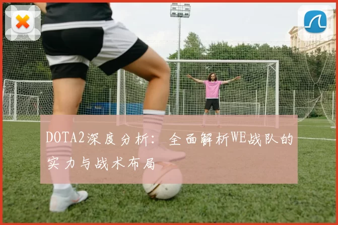 DOTA2深度分析：全面解析WE战队的实力与战术布局
