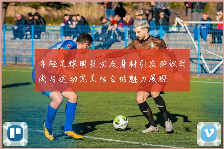 年轻足球明星女友身材引发热议时尚与运动完美结合的魅力展现