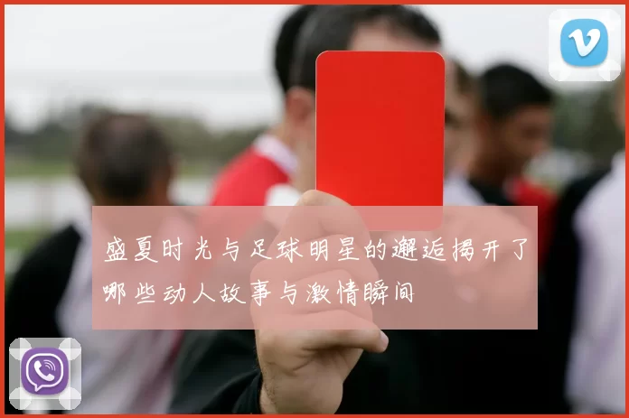 盛夏时光与足球明星的邂逅揭开了哪些动人故事与激情瞬间