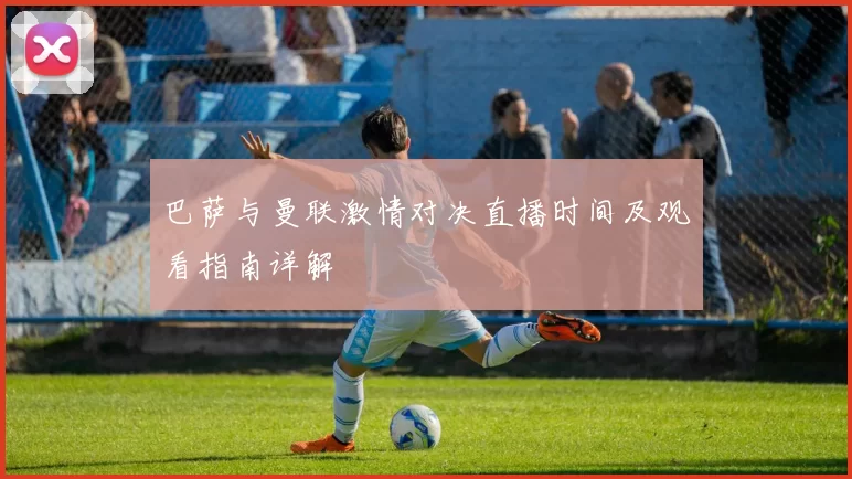 巴萨与曼联激情对决直播时间及观看指南详解