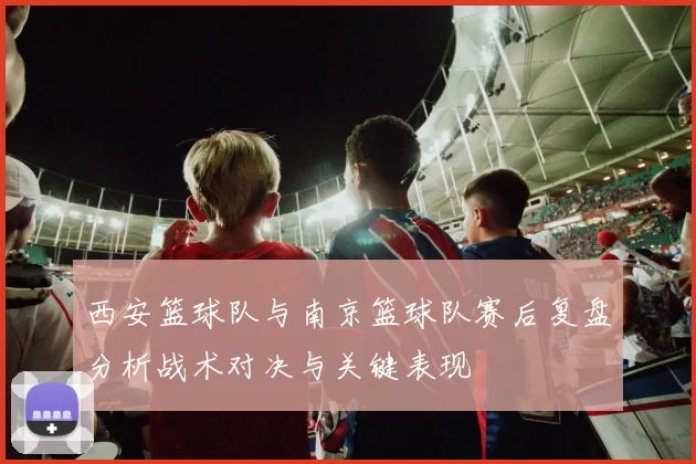 西安篮球队与南京篮球队赛后复盘分析战术对决与关键表现