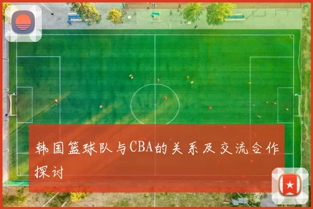 韩国篮球队与CBA的关系及交流合作探讨