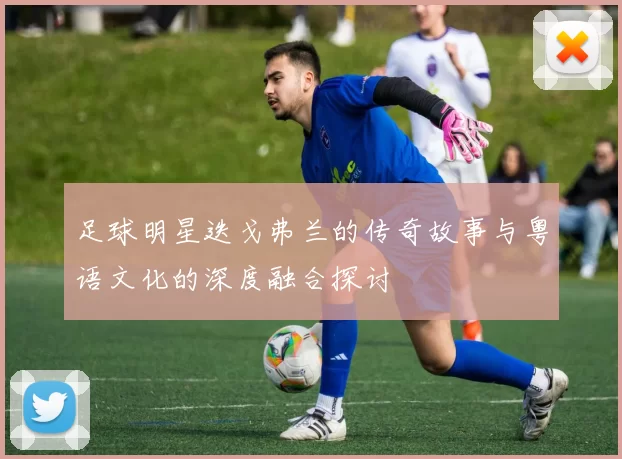 足球明星迭戈弗兰的传奇故事与粤语文化的深度融合探讨