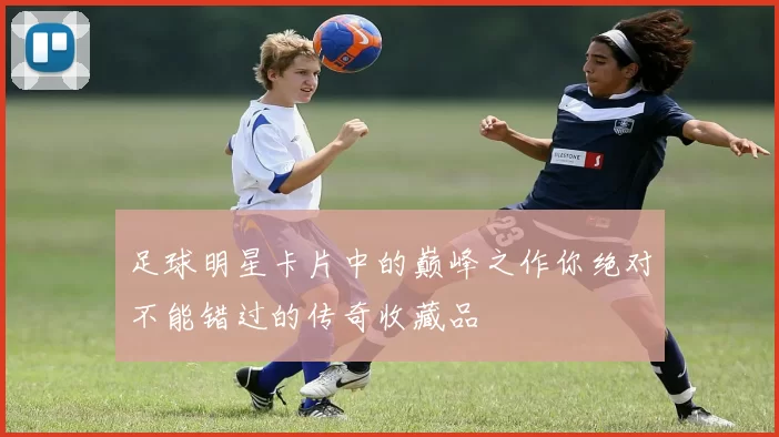 足球明星卡片中的巅峰之作你绝对不能错过的传奇收藏品