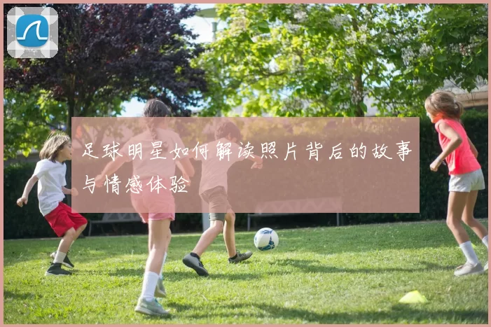 足球明星如何解读照片背后的故事与情感体验