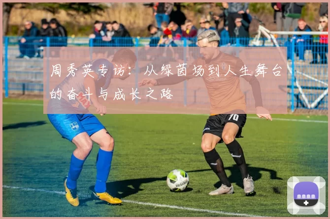 周秀英专访：从绿茵场到人生舞台的奋斗与成长之路