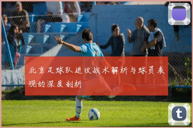 北京足球队进攻战术解析与球员表现的深度剖析
