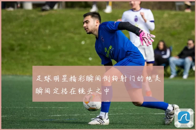 足球明星精彩瞬间倒钩射门的绝美瞬间定格在镜头之中