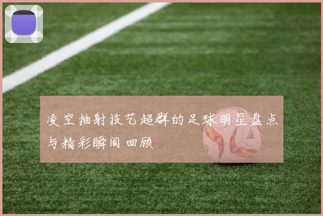 凌空抽射技艺超群的足球明星盘点与精彩瞬间回顾