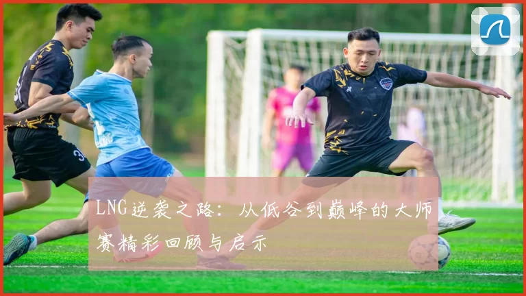 LNG逆袭之路：从低谷到巅峰的大师赛精彩回顾与启示