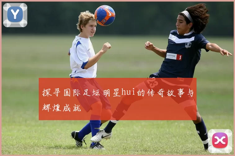 探寻国际足坛明星hui的传奇故事与辉煌成就