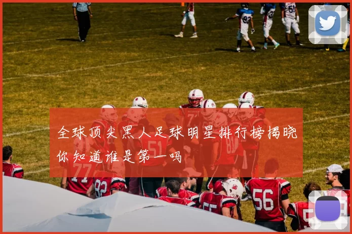 全球顶尖黑人足球明星排行榜揭晓你知道谁是第一吗