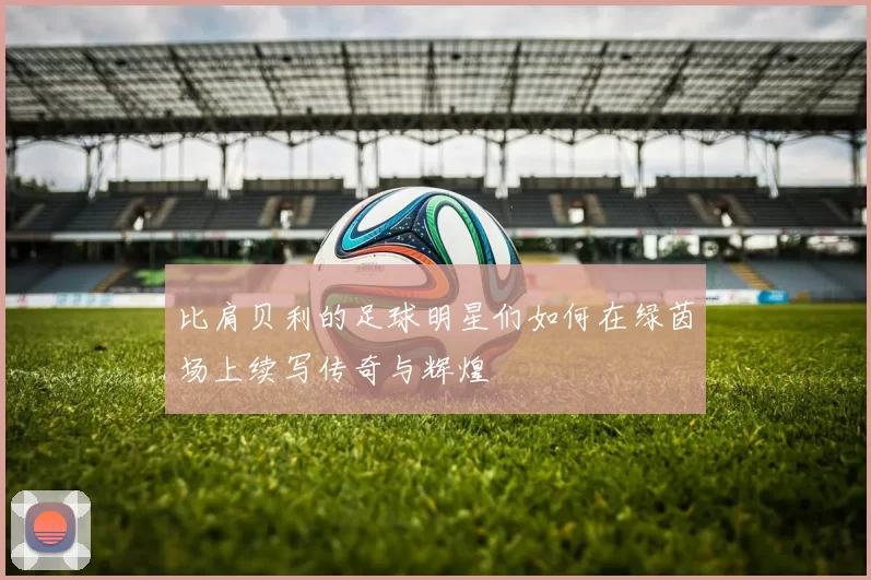 比肩贝利的足球明星们如何在绿茵场上续写传奇与辉煌