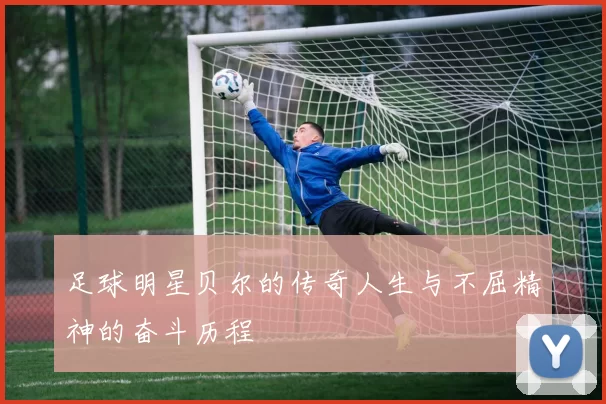 足球明星贝尔的传奇人生与不屈精神的奋斗历程