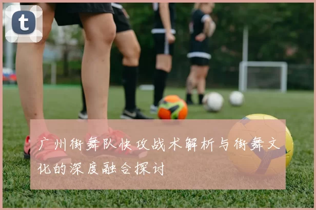 广州街舞队快攻战术解析与街舞文化的深度融合探讨