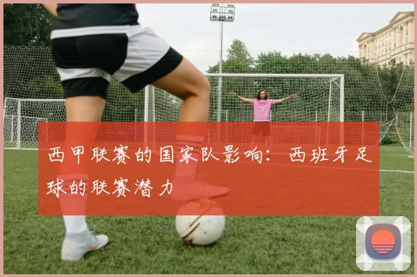 西甲联赛的国家队影响：西班牙足球的联赛潜力