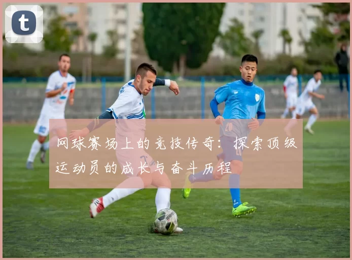 网球赛场上的竞技传奇：探索顶级运动员的成长与奋斗历程