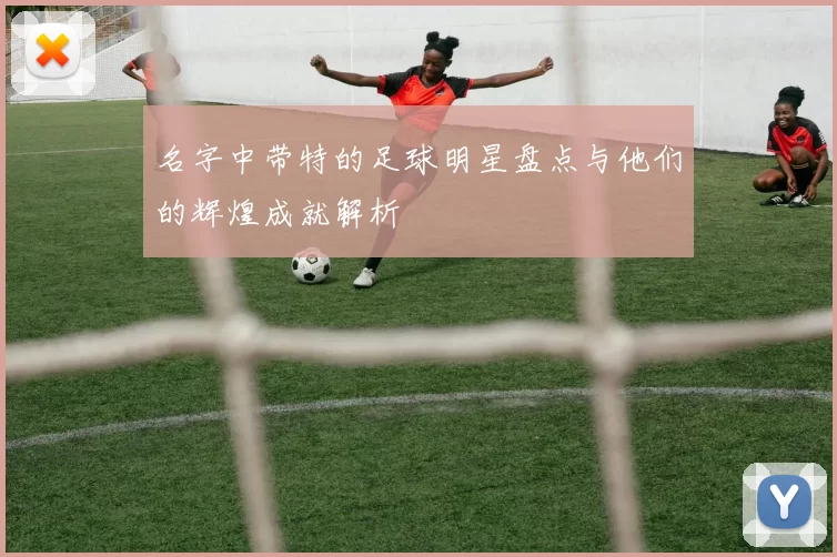 名字中带特的足球明星盘点与他们的辉煌成就解析