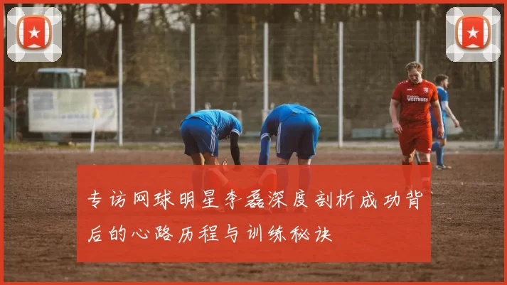 专访网球明星李磊深度剖析成功背后的心路历程与训练秘诀